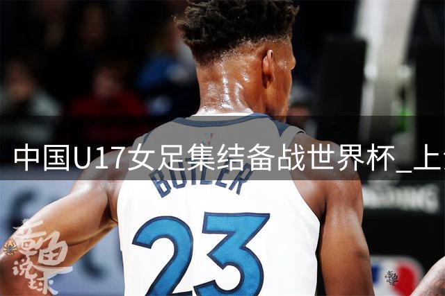 中国U17女足集结备战世界杯 上海五将入选第七期集训名单
